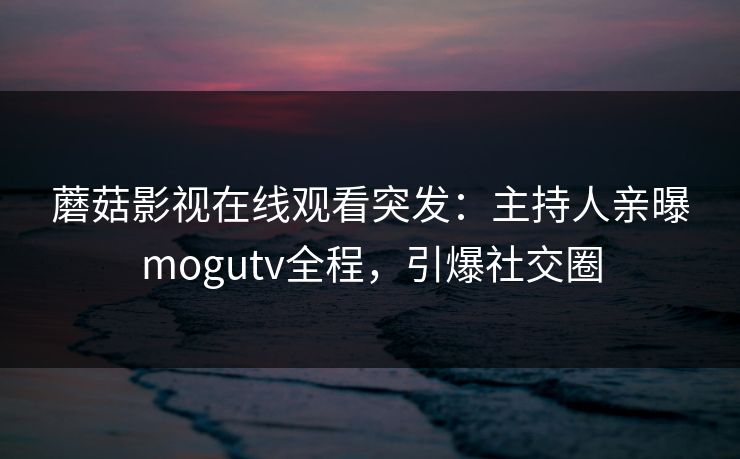 蘑菇影视在线观看突发：主持人亲曝mogutv全程，引爆社交圈