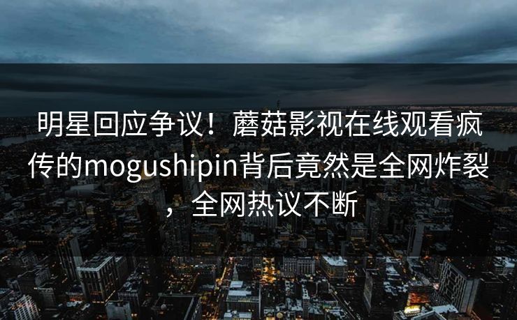 明星回应争议！蘑菇影视在线观看疯传的mogushipin背后竟然是全网炸裂，全网热议不断