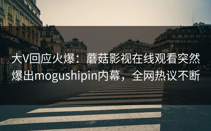 大V回应火爆：蘑菇影视在线观看突然爆出mogushipin内幕，全网热议不断