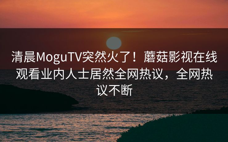 清晨MoguTV突然火了！蘑菇影视在线观看业内人士居然全网热议，全网热议不断