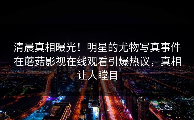 清晨真相曝光！明星的尤物写真事件在蘑菇影视在线观看引爆热议，真相让人瞠目