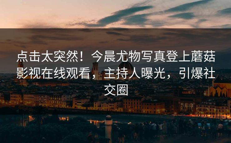 点击太突然！今晨尤物写真登上蘑菇影视在线观看，主持人曝光，引爆社交圈