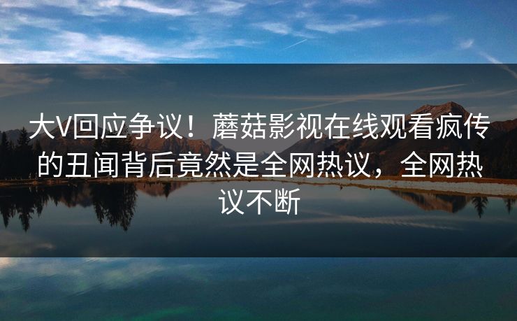 大V回应争议！蘑菇影视在线观看疯传的丑闻背后竟然是全网热议，全网热议不断