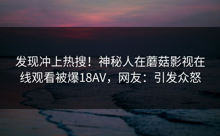 发现冲上热搜！神秘人在蘑菇影视在线观看被爆18AV，网友：引发众怒