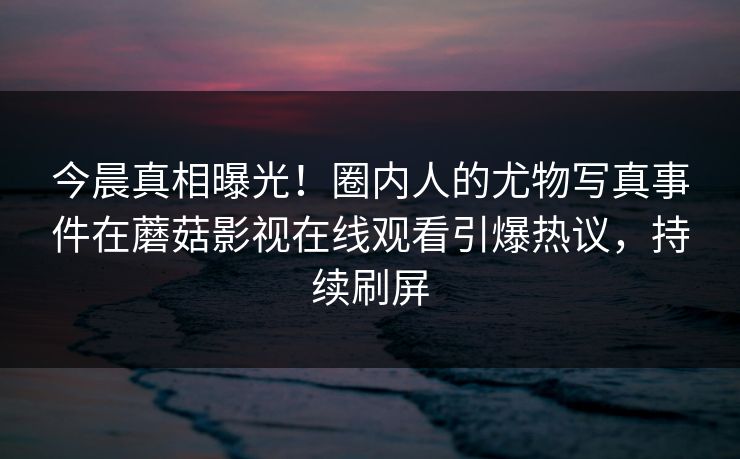 今晨真相曝光！圈内人的尤物写真事件在蘑菇影视在线观看引爆热议，持续刷屏
