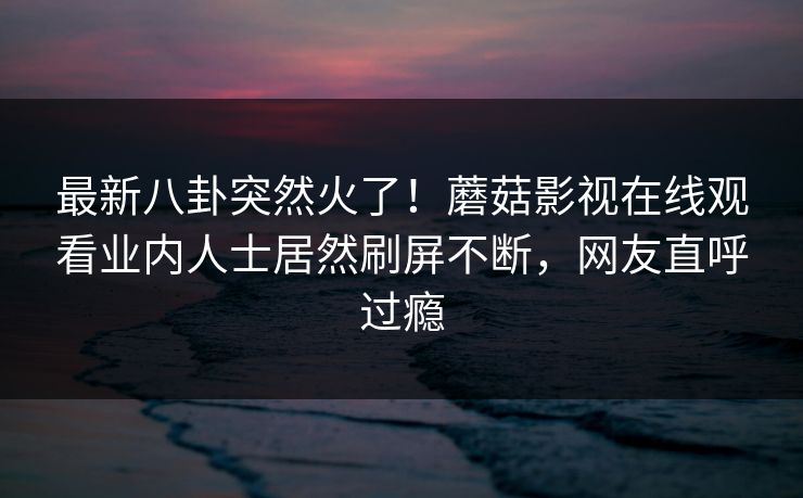 最新八卦突然火了！蘑菇影视在线观看业内人士居然刷屏不断，网友直呼过瘾