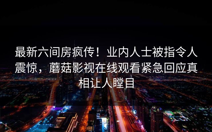 最新六间房疯传！业内人士被指令人震惊，蘑菇影视在线观看紧急回应真相让人瞠目