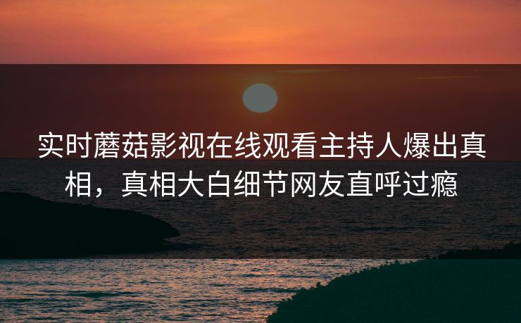 实时蘑菇影视在线观看主持人爆出真相，真相大白细节网友直呼过瘾