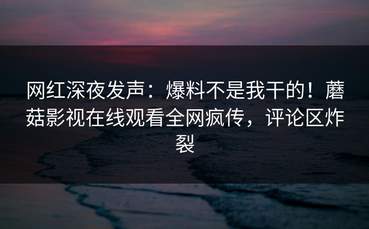 网红深夜发声：爆料不是我干的！蘑菇影视在线观看全网疯传，评论区炸裂