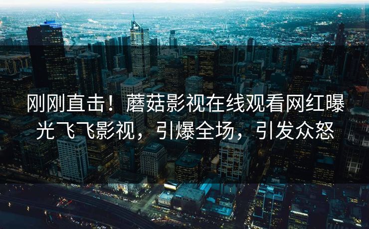刚刚直击！蘑菇影视在线观看网红曝光飞飞影视，引爆全场，引发众怒