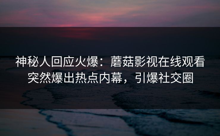 神秘人回应火爆：蘑菇影视在线观看突然爆出热点内幕，引爆社交圈