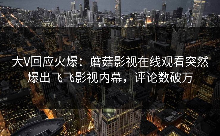 大V回应火爆：蘑菇影视在线观看突然爆出飞飞影视内幕，评论数破万