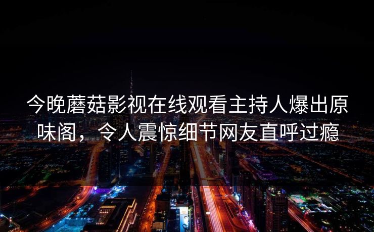 今晚蘑菇影视在线观看主持人爆出原味阁，令人震惊细节网友直呼过瘾