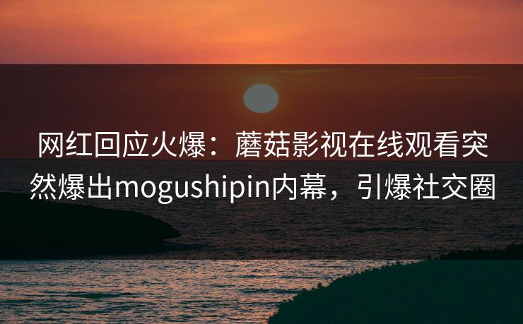 网红回应火爆：蘑菇影视在线观看突然爆出mogushipin内幕，引爆社交圈