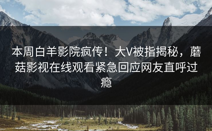 本周白羊影院疯传！大V被指揭秘，蘑菇影视在线观看紧急回应网友直呼过瘾