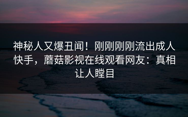 神秘人又爆丑闻！刚刚刚刚流出成人快手，蘑菇影视在线观看网友：真相让人瞠目