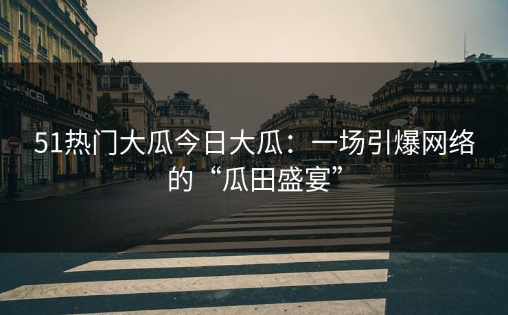 51热门大瓜今日大瓜：一场引爆网络的“瓜田盛宴”