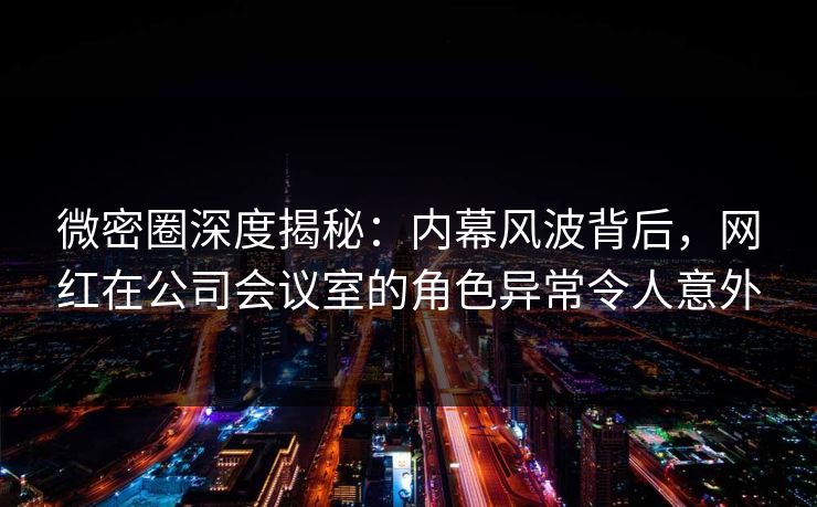 微密圈深度揭秘:内幕风波背后,网红在公司会议室的角色异常令人意外 微密圈深度揭秘:内幕风波背后,网红在公司会议室的角色异常令人意外