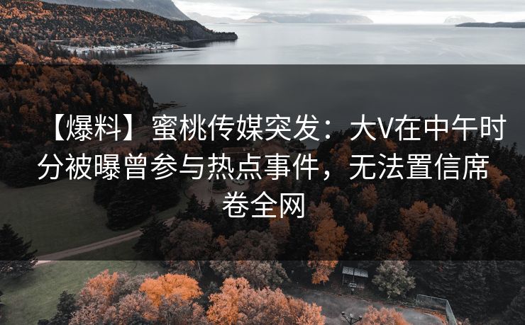 【爆料】蜜桃传媒突发：大V在中午时分被曝曾参与热点事件，无法置信席卷全网