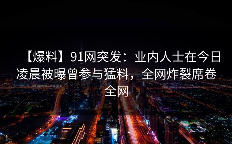 【爆料】91网突发：业内人士在今日凌晨被曝曾参与猛料，全网炸裂席卷全网