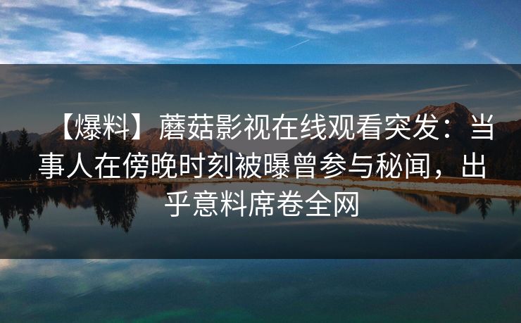 【爆料】蘑菇影视在线观看突发:当事人在傍晚时刻被曝曾参与秘闻,出乎意料席卷全网
