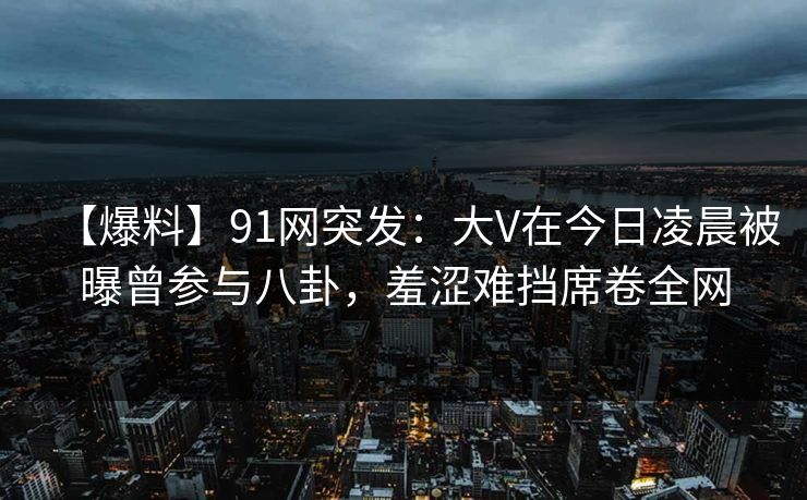 【爆料】91网突发：大V在今日凌晨被曝曾参与八卦，羞涩难挡席卷全网
