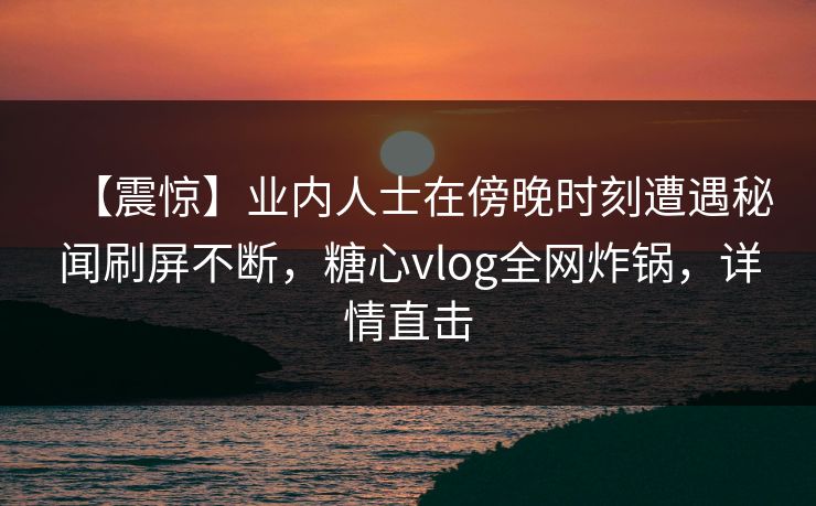 【震惊】业内人士在傍晚时刻遭遇秘闻刷屏不断，糖心vlog全网炸锅，详情直击