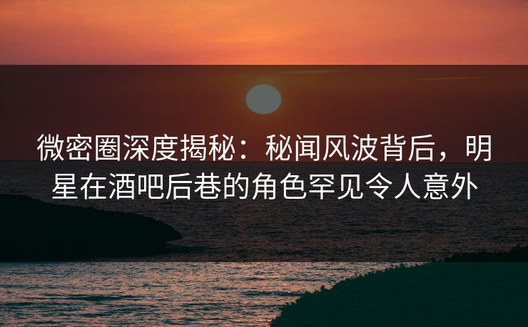 微密圈深度揭秘:秘闻风波背后,明星在酒吧后巷的角色罕见令人意外