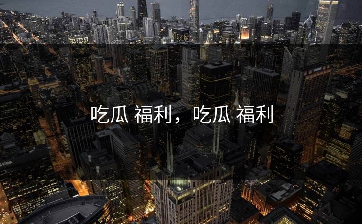 吃瓜 福利，吃瓜 福利
