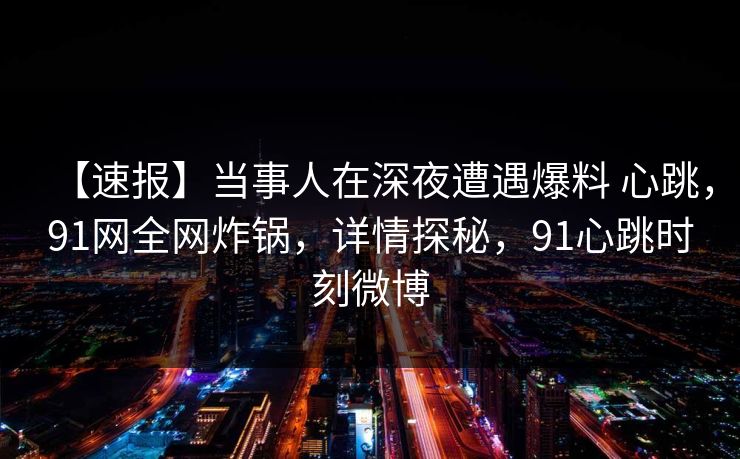 【速报】当事人在深夜遭遇爆料 心跳,91网全网炸锅,详情探秘,91心跳时刻微博 【速报】当事人在深夜遭遇爆料 心跳,91网全网炸锅,详情探秘,91心跳时刻微博