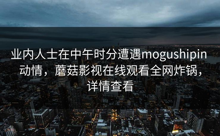 业内人士在中午时分遭遇mogushipin 动情,蘑菇影视在线观看全网炸锅,详情查看 业内人士在中午时分遭遇mogushipin 动情,蘑菇影视在线观看全网炸锅,详情查看