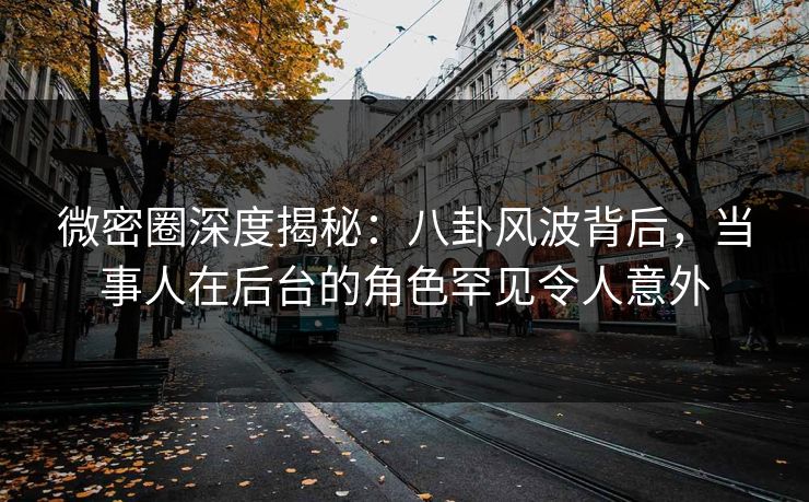 微密圈深度揭秘:八卦风波背后,当事人在后台的角色罕见令人意外