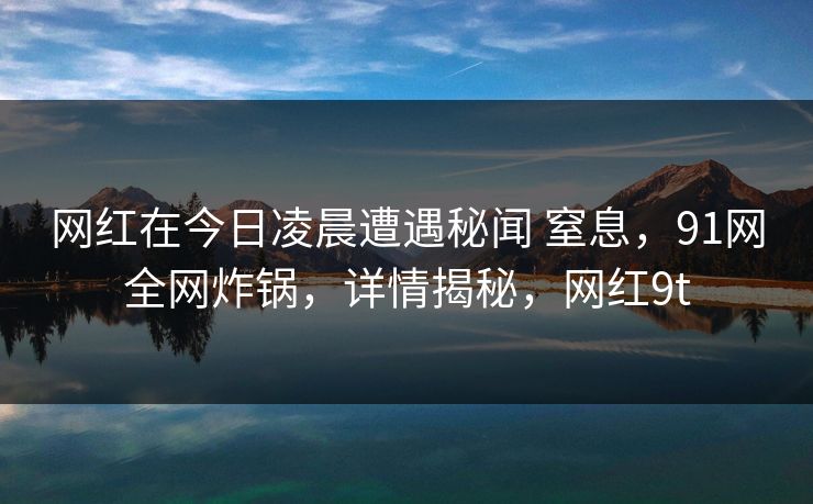 网红在今日凌晨遭遇秘闻 窒息,91网全网炸锅,详情揭秘,网红9t 网红在今日凌晨遭遇秘闻 窒息,91网全网炸锅,详情揭秘,网红9t