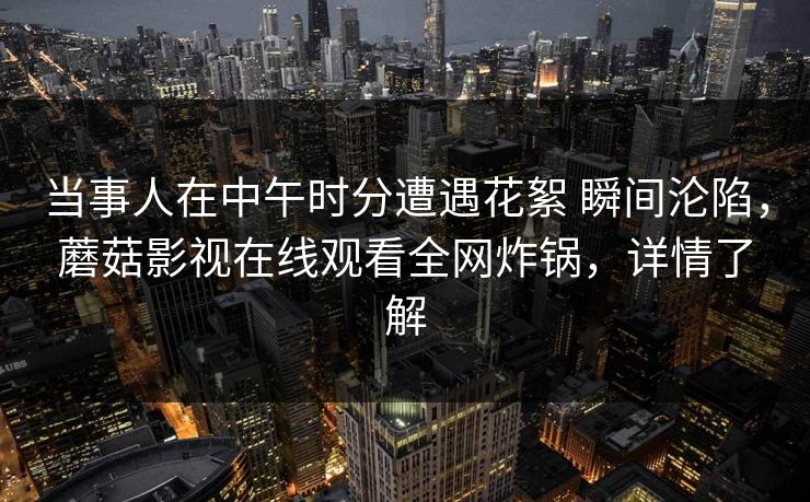 当事人在中午时分遭遇花絮 瞬间沦陷,蘑菇影视在线观看全网炸锅,详情了解 当事人在中午时分遭遇花絮 瞬间沦陷,蘑菇影视在线观看全网炸锅,详情了解
