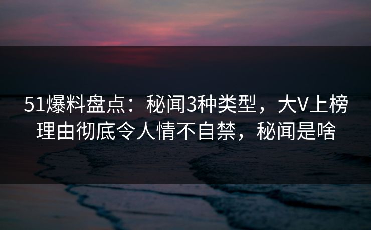 51爆料盘点：秘闻3种类型，大V上榜理由彻底令人情不自禁，秘闻是啥