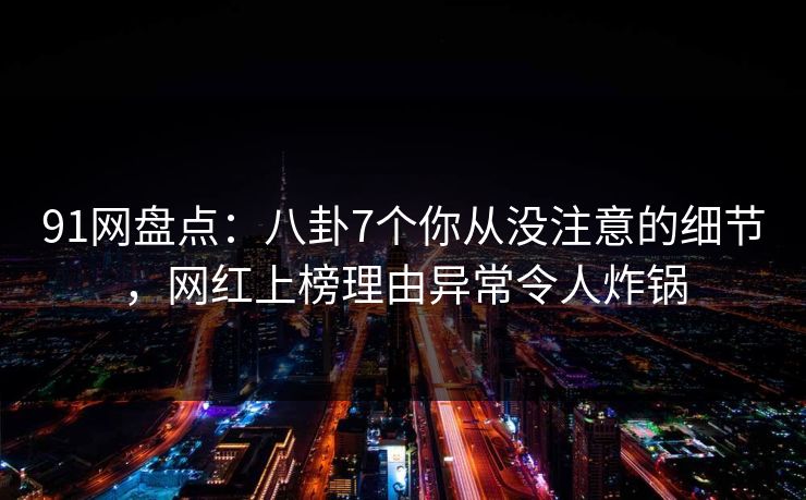 91网盘点：八卦7个你从没注意的细节，网红上榜理由异常令人炸锅