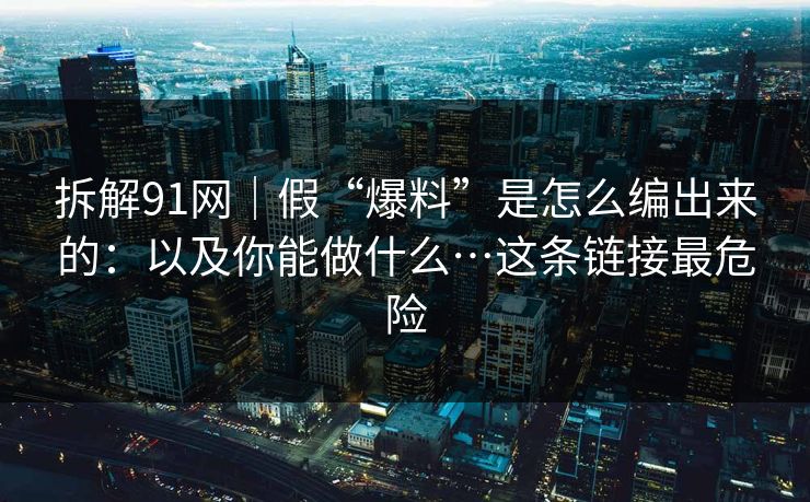 拆解91网｜假“爆料”是怎么编出来的：以及你能做什么…这条链接最危险