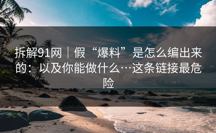 拆解91网｜假“爆料”是怎么编出来的：以及你能做什么…这条链接最危险