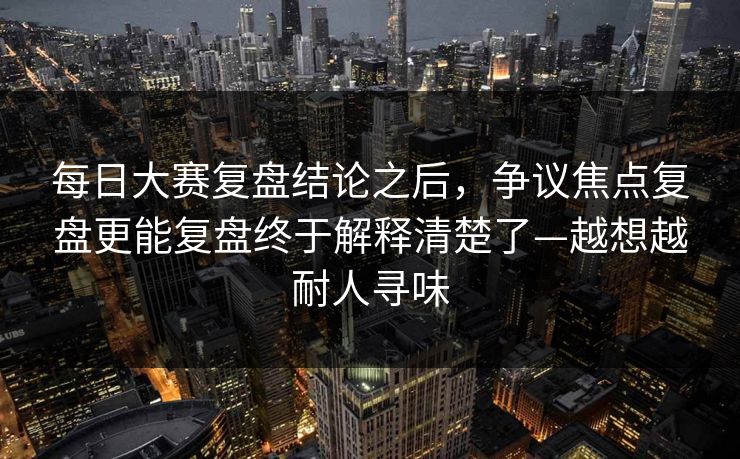 每日大赛复盘结论之后,争议焦点复盘更能复盘终于解释清楚了—越想越耐人寻味 每日大赛复盘结论之后,争议焦点复盘更能复盘终于解释清楚了—越想越耐人寻味