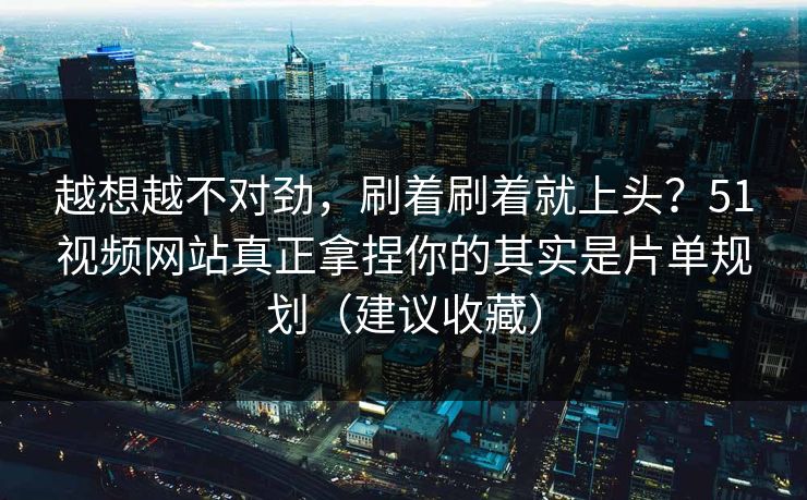 越想越不对劲，刷着刷着就上头？51视频网站真正拿捏你的其实是片单规划（建议收藏）