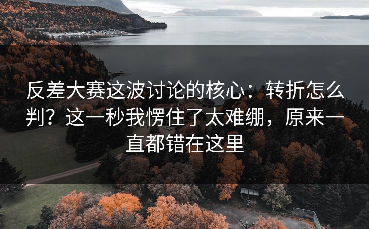反差大赛这波讨论的核心:转折怎么判?这一秒我愣住了太难绷,原来一直都错在这里