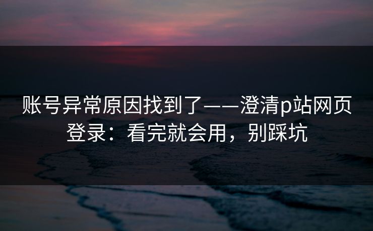 账号异常原因找到了——澄清p站网页登录：看完就会用，别踩坑