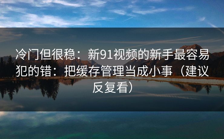 冷门但很稳：新91视频的新手最容易犯的错：把缓存管理当成小事（建议反复看）