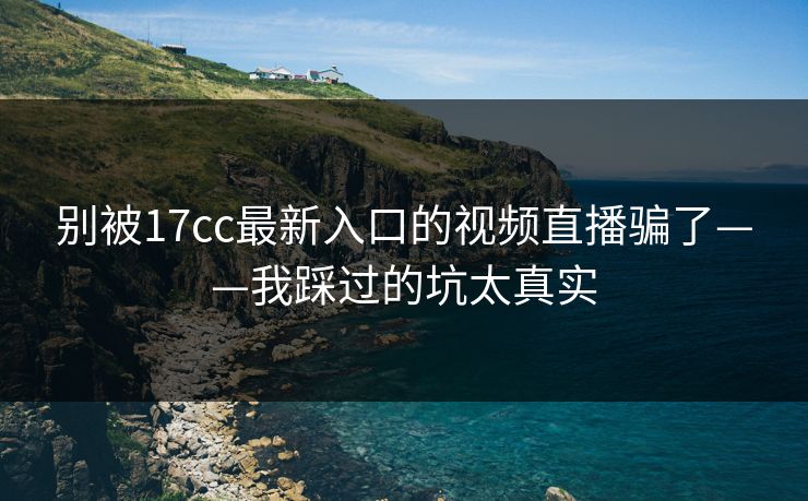 别被17cc最新入口的视频直播骗了——我踩过的坑太真实