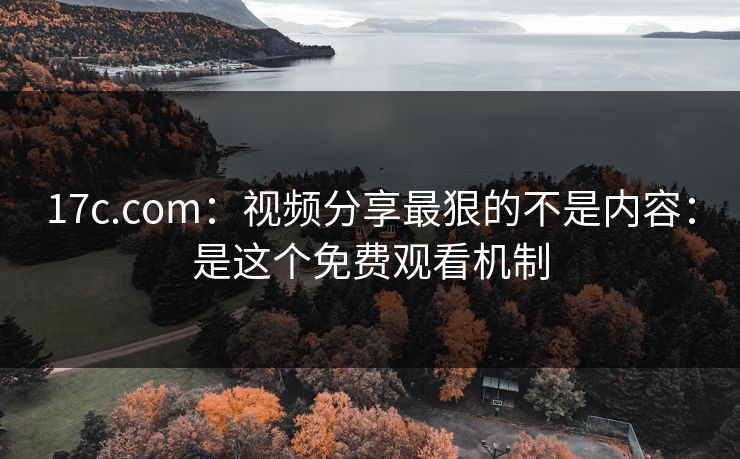 17c.com:视频分享最狠的不是内容:是这个免费观看机制