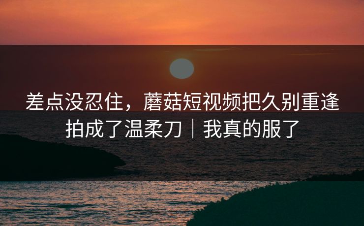 差点没忍住，蘑菇短视频把久别重逢拍成了温柔刀｜我真的服了