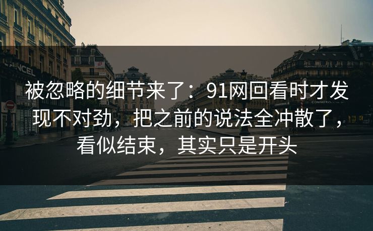 被忽略的细节来了：91网回看时才发现不对劲，把之前的说法全冲散了，看似结束，其实只是开头