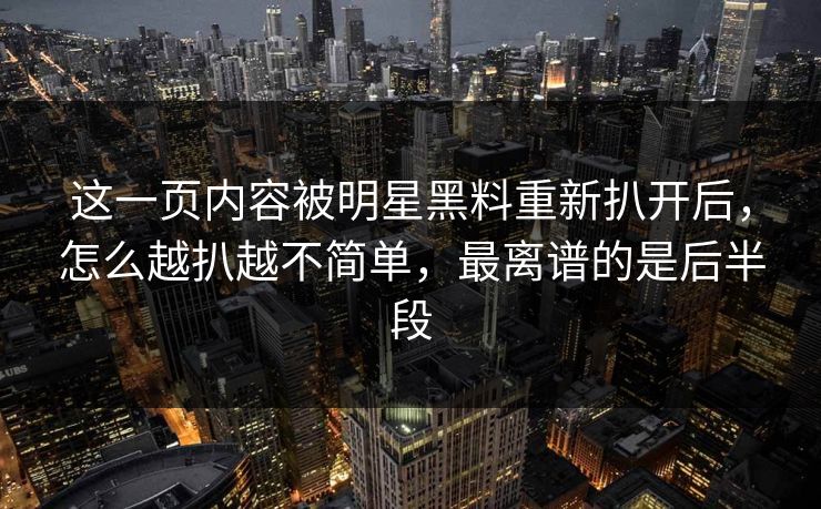 这一页内容被明星黑料重新扒开后，怎么越扒越不简单，最离谱的是后半段
